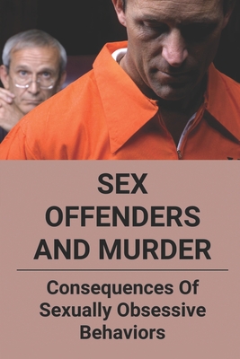 Sex Offenders And Murder: Consequences Of Sexually Obsessive Behaviors: True Crime And Sex Offenders