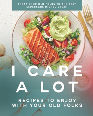 I Care a Lot: Recipes to Enjoy with Your Old Folks: Treat Your Old Folks to The Best Eldercare Dishes Ever!!
