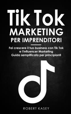 Tik Tok Marketing per Imprenditori: Fai crescere il tuo business con Tik Tok e l'Influencer Marketing - Guida semplificata per principianti