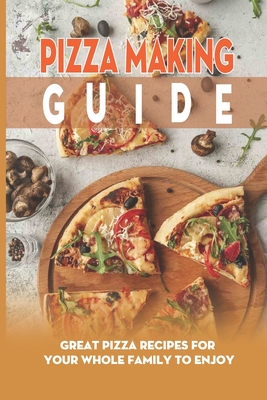 Pizza Making Guide: Great Pizza Recipes For Your Whole Family To Enjoy: Quick And Easy Recipes For Delicious Pizzas From Around The World
