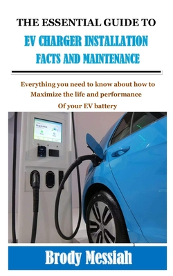 The Essential Guide to Ev Charger Installation Facts and Maintenance: Everything you need to know about how to maximize the life and performance of yo