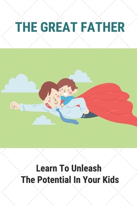 The Great Father: Learn To Unleash The Potential In Your Kids: Dad Unleash The Potential In Your Kids