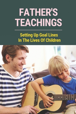 Father's Teachings: Setting Up Goal Lines In The Lives Of Children: How To Unleash The Potential In Your Kids For Dad