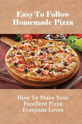 Easy To Follow Homemade Pizza: How To Make Your Excellent Pizza Everyone Loves: Tips For Making The Perfect Pizza