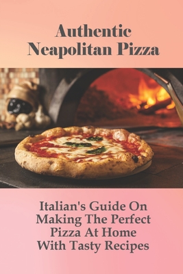 Authentic Neapolitan Pizza: Italian's Guide On Making The Perfect Pizza At Home With Tasty Recipes: Perfectly Puffy & Sublimely Crispy-Chewy Neapo