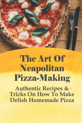 The Art Of Neapolitan Pizza-Making: Authentic Recipes & Tricks On How To Make Delish Homemade Pizza: Guide For Making Pizza Dough