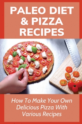 Paleo Diet & Pizza Recipes: How To Make Your Own Delicious Pizza With Various Recipes: Fabulous Paleo Pizza