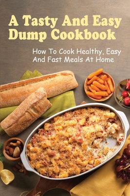 A Tasty And Easy Dump Cookbook: How To Cook Healthy, Easy And Fast Meals At Home: Techniques To Create Amazing Dump Dinner