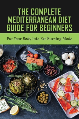 The Complete Mediterranean Diet Guide For Beginners: Put Your Body Into Fat-Burning Mode: Mediterranean Diet Cookbook