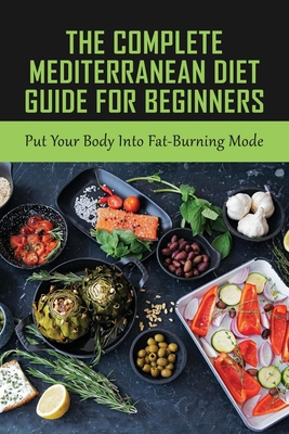 The Complete Mediterranean Diet Guide For Beginners: Put Your Body Into Fat-Burning Mode: Mediterranean Diet Cookbook