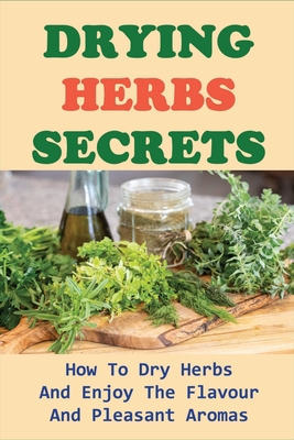 Drying Herbs Secrets: How To Dry Herbs And Enjoy The Flavour And Pleasant Aromas: How To Dry Herbs The Right Way