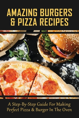Amazing Burgers & Pizza Recipes: A Step-By-Step Guide For Making Perfect Pizza & Burger In The Oven: Easy Homemade Pizza Filling