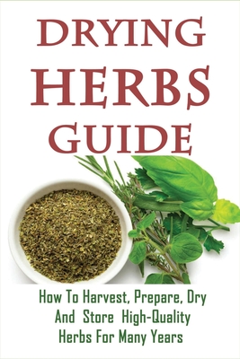 Drying Herbs Guide: How To Harvest, Prepare, Dry And Store High-Quality Herbs For Many Years: The Secret To Drying Herbs Fast