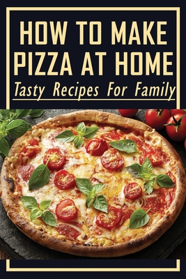 How To Make Pizza At Home: Tasty Recipes For Family: Easy Homemade Pizza Recipes