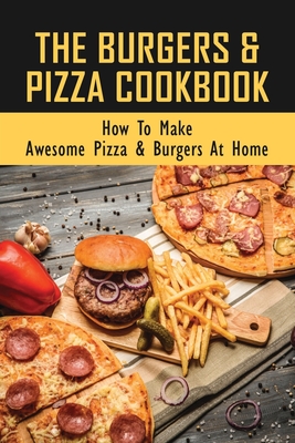 The Burgers & Pizza Cookbook: How To Make Awesome Pizza & Burgers At Home: A Must- Have Pizza & Burgers Cookbook