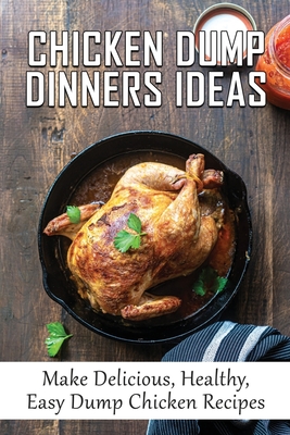 Chicken Dump Dinners Ideas: Make Delicious, Healthy, Easy Dump Chicken Recipes: Chicken Dump Dinners That'Ll Save Your Life