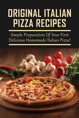 Original Italian Pizza Recipes: Simple Preparation Of Your First Delicious Homemade Italian Pizza!: How To Make Classic Italian Pizza