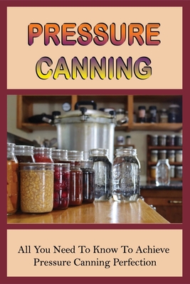 Pressure Canning: All You Need To Know To Achieve Pressure Canning Perfection: A Guide To Canning Cookbooks For Beginners To Experienced