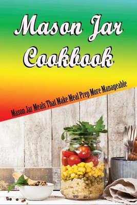 Mason Jar Cookbook: Mason Jar Meals That Make Meal Prep More Manageable: Quick And Easy Salad In Jars Recipes