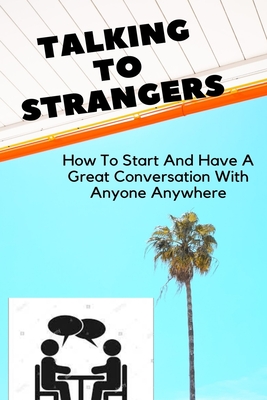 Talking To Strangers: How To Start And Have Great Conversation With Anyone Anywhere