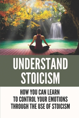 Understand Stoicism: How You Can Learn To Control Your Emotions Through The Use Of Stoicism: Stoicism Philosophy