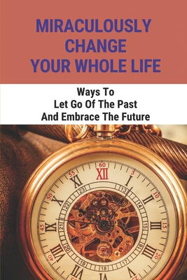 Miraculously Change Your Whole Life: Ways To Let Go Of The Past And Embrace The Future: Learning From Past Experiences