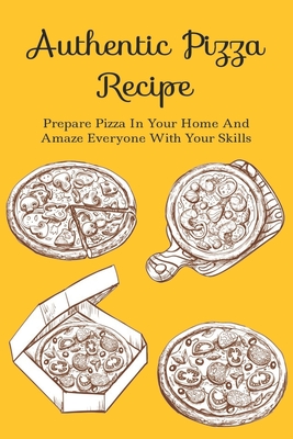 Authentic Pizza Recipe: Prepare Pizza In Your Home And Amaze Everyone With Your Skills: Easy Ways To Bake Pizza At Home