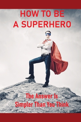 How To Be A Superhero: The Answer Is Simpler Than You Think: How To Become A Superhero With Powers