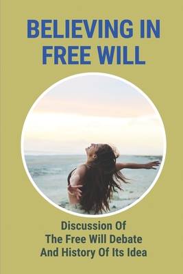 Believing In Free Will: Discussion Of The Free Will Debate And History Of Its Idea: Book On Free Will