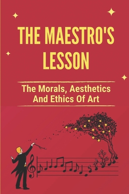 The Maestro's Lesson: The Morals, Aesthetics And Ethics Of Art: Maestros And Their Music