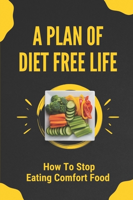 A Plan Of Diet Free Life: How To Stop Eating Comfort Food: How To End The Yo-Yo Weight Cycles