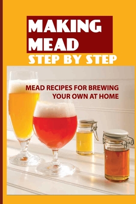 Making Mead Step By Step: Mead Recipes For Brewing Your Own At Home: Beginners Guide To Making Mead