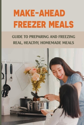 Make-Ahead Freezer Meals: Guide To Preparing And Freezing Real, Healthy, Homemade Meals: Freezer Friendly Meals