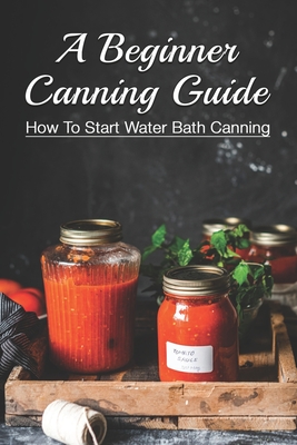 A Beginner Canning Guide: How To Start Water Bath Canning: How To Can Food In Jars