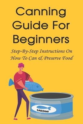 Canning Guide For Beginners: Step-By-Step Instructions On How To Can & Preserve Food: How To Store Home Canned Food