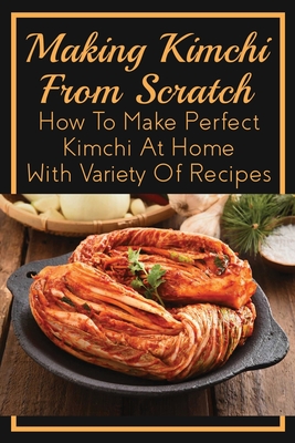 Making Kimchi From Scratch: How To Make Perfect Kimchi At Home With Variety Of Recipes: Vegan Kimchi Recipes