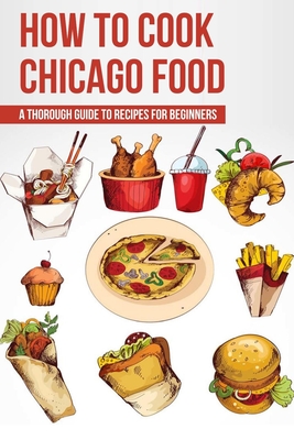 How To Cook Chicago Food: A Thorough Guide To Recipes For Beginners: Chicago Recipes