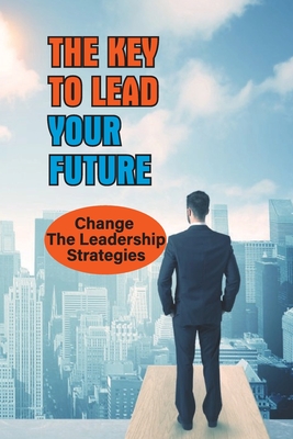 The Key To Lead Your Future: Change The Leadership Strategies: Leadership Skills For Change
