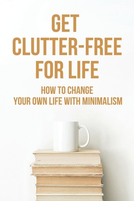 Get Clutter-Free For Life: How To Change Your Own Life With Minimalism: How To Live A Simple Life And Be Happy