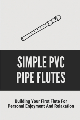 Simple Pvc Pipe Flutes: Building Your First Flute For Personal Enjoyment And Relaxation: Tune A Homemade Flute