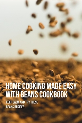 Home Cooking Made Easy With Beans Cookbook: Keep Calm And Try These Beans Recipes: Easy Bean Recipes That You Can Easily Make At Home