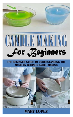 Candle Making for Beginners: The Beginner Guide to Understanding the Mystery Behind Candle Making