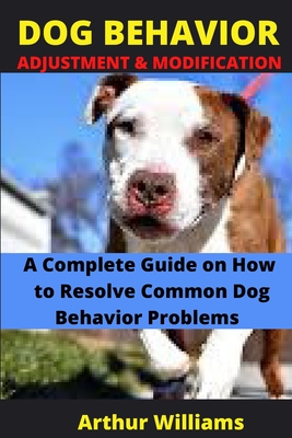 Dog Behavior Adjustment and Modification: A Complete Guide on How to Resolve Common Dog Behavior Problems