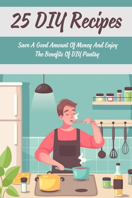 25 DIY Recipes: Save A Good Amount Of Money And Enjoy The Benefits Of DIY Pantry: Recipes And Ideas For Simple Food