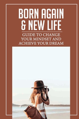 Born Again & New Life: Guide To Change Your Mindset And Achieve Your Dream: How To Change Your Mind