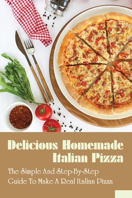 Delicious Homemade Italian Pizza: The Simple & Step-By-Step Guide To Make A Real Italian Pizza: How Do You Make Pizza Like A Professional