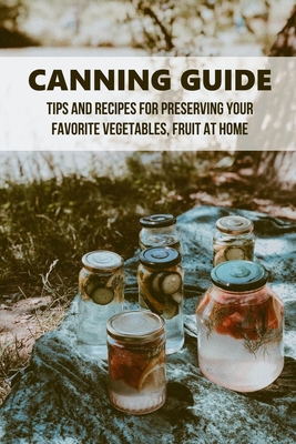 Canning Guide: Tips And Recipes For Preserving Your Favorite Vegetables, Fruit At Home: Easy Canning Recipes For Beginners
