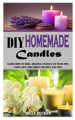 DIY Homemade Candles: Learn How To Make Amazing Candles On Your Own Using Nice And Simple Recipes And Tips
