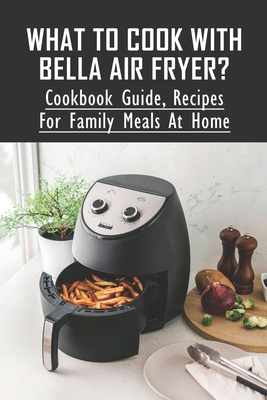 What To Cook With BELLA Air Fryer?: Cookbook Guide, Recipes For Family Meals At Home: Bella Air Fryer Cookbook For Delicious Dishes