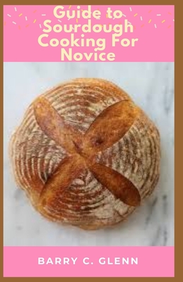Guide to Sourdough Cooking For Novice: Sourdough is a bread made from the natural occurring yeast and bacteria in flour
